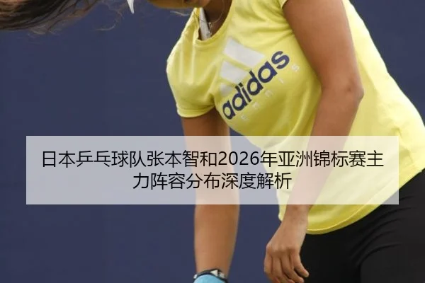 日本乒乓球队张本智和2026年亚洲锦标赛主力阵容分布深度解析